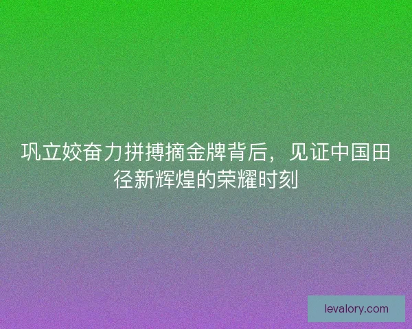 巩立姣奋力拼搏摘金牌背后,见证中国田径新辉煌的荣耀时刻 巩立姣奋力拼搏摘金牌背后,见证中国田径新辉煌的荣耀时刻
