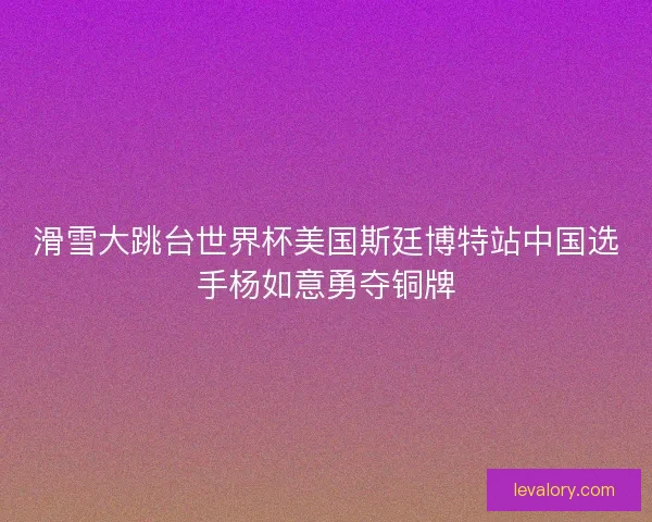 滑雪大跳台世界杯美国斯廷博特站中国选手杨如意勇夺铜牌 滑雪大跳台世界杯美国斯廷博特站中国选手杨如意勇夺铜牌