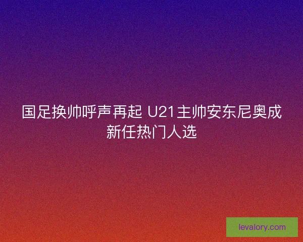 国足换帅呼声再起 U21主帅安东尼奥成新任热门人选 国足换帅呼声再起 U21主帅安东尼奥成新任热门人选