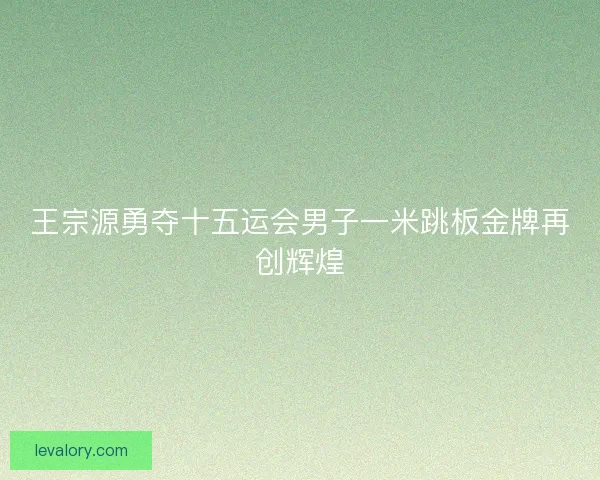 王宗源勇夺十五运会男子一米跳板金牌再创辉煌 王宗源勇夺十五运会男子一米跳板金牌再创辉煌