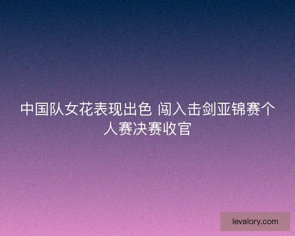 中国队女花表现出色 闯入击剑亚锦赛个人赛决赛收官 中国队女花表现出色 闯入击剑亚锦赛个人赛决赛收官