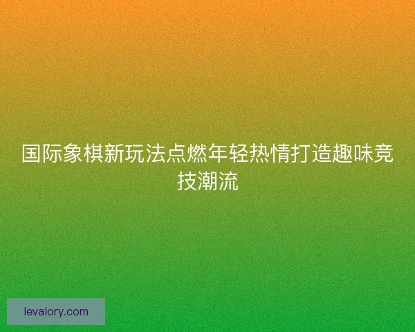 国际象棋新玩法点燃年轻热情打造趣味竞技潮流 国际象棋新玩法点燃年轻热情打造趣味竞技潮流