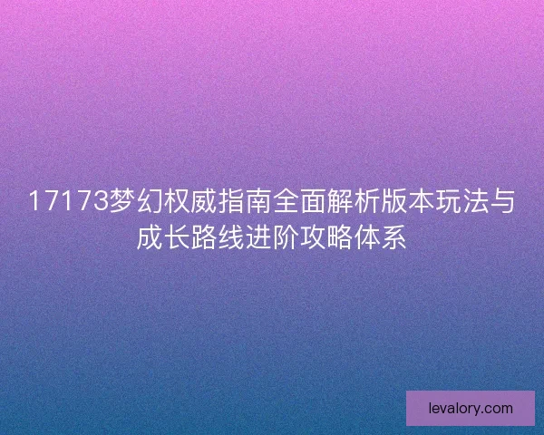 17173梦幻权威指南全面解析版本玩法与成长路线进阶攻略体系