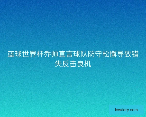 篮球世界杯乔帅直言球队防守松懈导致错失反击良机 篮球世界杯乔帅直言球队防守松懈导致错失反击良机