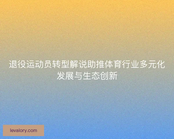 退役运动员转型解说助推体育行业多元化发展与生态创新 退役运动员转型解说助推体育行业多元化发展与生态创新