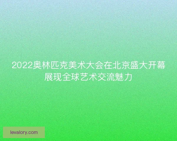 2022奥林匹克美术大会在北京盛大开幕展现全球艺术交流魅力 2022奥林匹克美术大会在北京盛大开幕展现全球艺术交流魅力