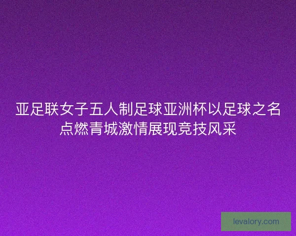 亚足联女子五人制足球亚洲杯以足球之名点燃青城激情展现竞技风采 亚足联女子五人制足球亚洲杯以足球之名点燃青城激情展现竞技风采