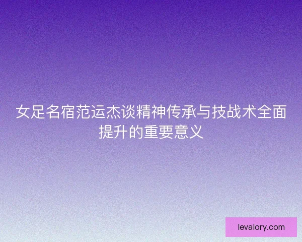 女足名宿范运杰谈精神传承与技战术全面提升的重要意义