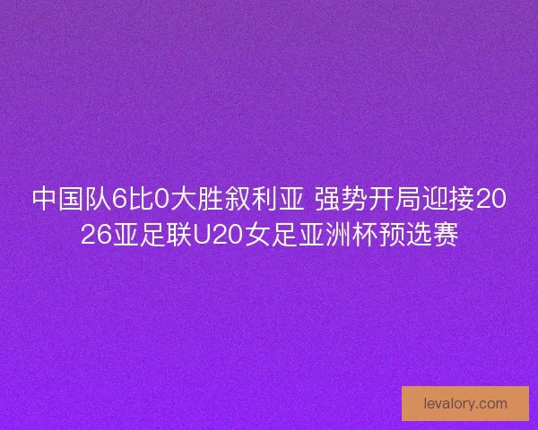 中国队6比0大胜叙利亚 强势开局迎接2026亚足联U20女足亚洲杯预选赛 中国队6比0大胜叙利亚 强势开局迎接2026亚足联U20女足亚洲杯预选赛