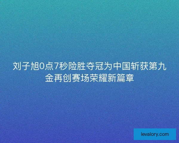 刘子旭0点7秒险胜夺冠为中国斩获第九金再创赛场荣耀新篇章