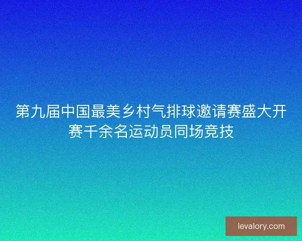 第九届中国最美乡村气排球邀请赛盛大开赛千余名运动员同场竞技 第九届中国最美乡村气排球邀请赛盛大开赛千余名运动员同场竞技